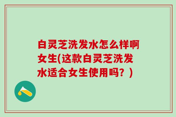 白灵芝洗发水怎么样啊女生(这款白灵芝洗发水适合女生使用吗？)