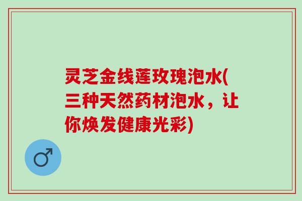灵芝金线莲玫瑰泡水(三种天然药材泡水，让你焕发健康光彩)
