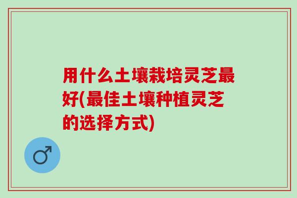用什么土壤栽培灵芝好(佳土壤种植灵芝的选择方式) 用什么土壤栽培灵芝好(佳土壤种植灵芝的选择方式)