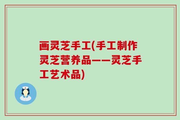 画灵芝手工(手工制作灵芝营养品——灵芝手工艺术品)