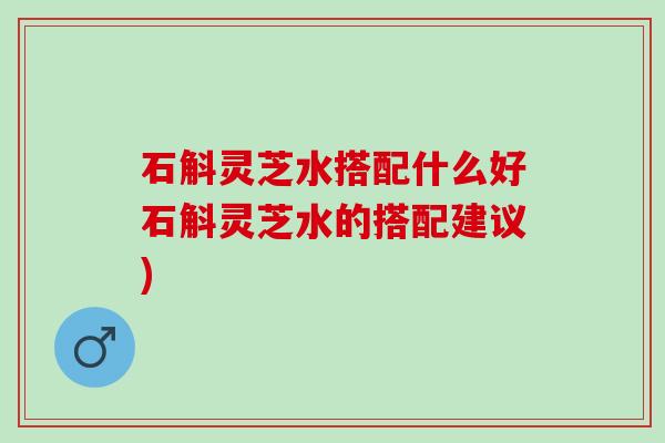 石斛灵芝水搭配什么好石斛灵芝水的搭配建议)
