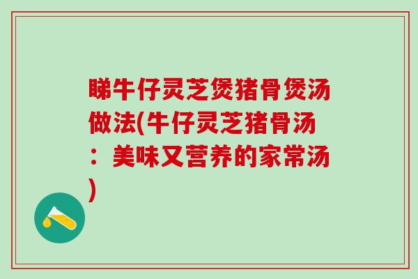睇牛仔灵芝煲猪骨煲汤做法(牛仔灵芝猪骨汤:美味又营养的家常汤) 睇牛仔灵芝煲猪骨煲汤做法(牛仔灵芝猪骨汤:美味又营养的家常汤)
