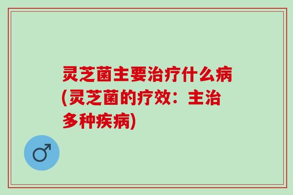 灵芝菌主要治疗什么病(灵芝菌的疗效：主治多种疾病)
