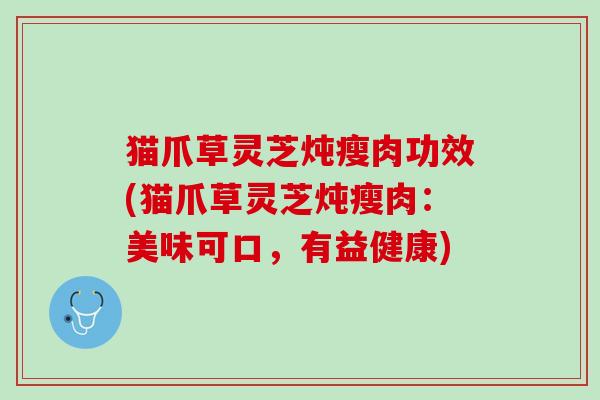 猫爪草灵芝炖瘦肉功效(猫爪草灵芝炖瘦肉：美味可口，有益健康)