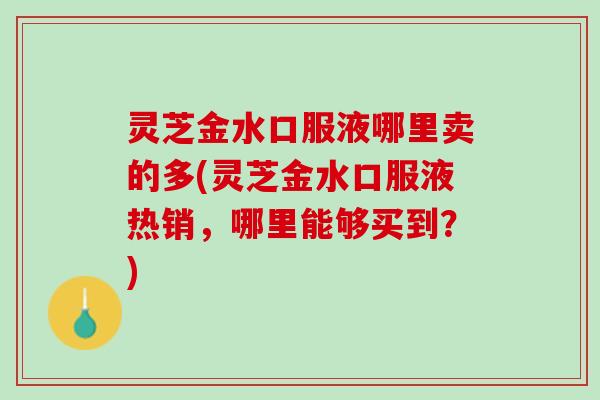灵芝金水口服液哪里卖的多(灵芝金水口服液热销，哪里能够买到？)