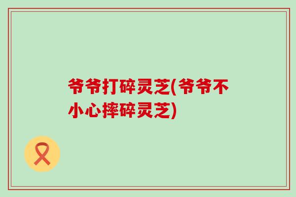 爷爷打碎灵芝(爷爷不小心摔碎灵芝)