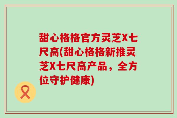 甜心格格官方灵芝X七尺高(甜心格格新推灵芝X七尺高产品，全方位守护健康)