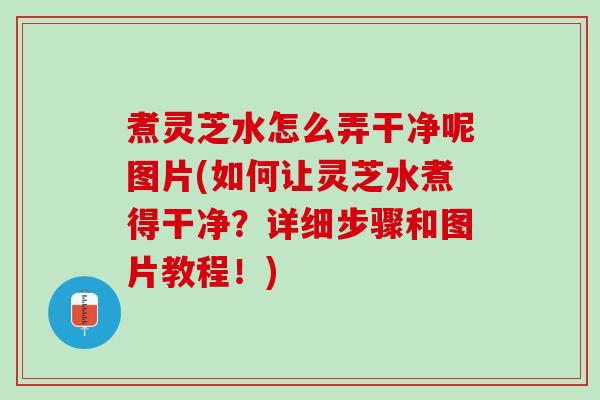 煮灵芝水怎么弄干净呢图片(如何让灵芝水煮得干净?详细步骤和图片教程!) 煮灵芝水怎么弄干净呢图片(如何让灵芝水煮得干净?详细步骤和图片教程!)