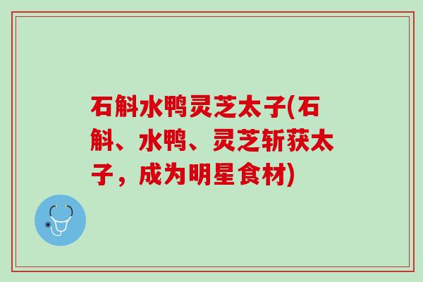 石斛水鸭灵芝太子(石斛、水鸭、灵芝斩获太子,成为明星食材) 石斛水鸭灵芝太子(石斛、水鸭、灵芝斩获太子,成为明星食材)