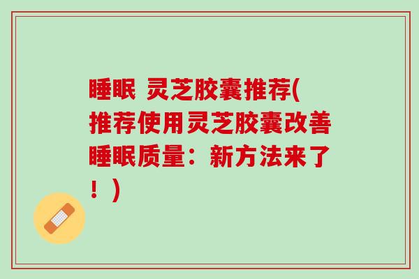 睡眠 灵芝胶囊推荐(推荐使用灵芝胶囊改善睡眠质量：新方法来了！)