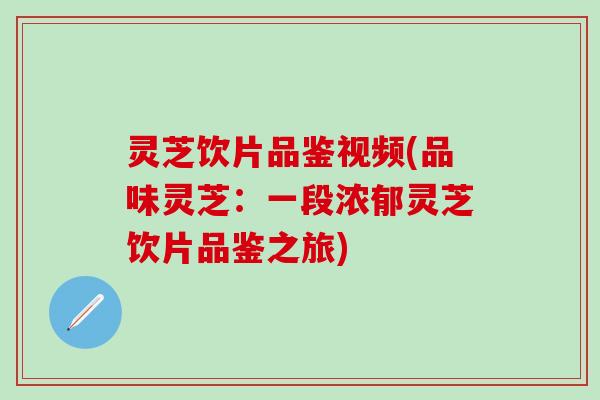 灵芝饮片品鉴视频(品味灵芝：一段浓郁灵芝饮片品鉴之旅)