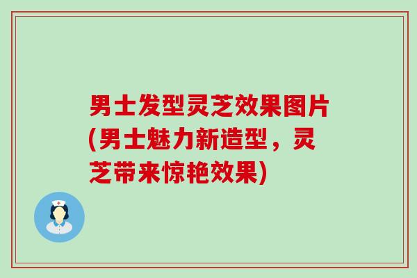 男士发型灵芝效果图片(男士魅力新造型，灵芝带来惊艳效果)