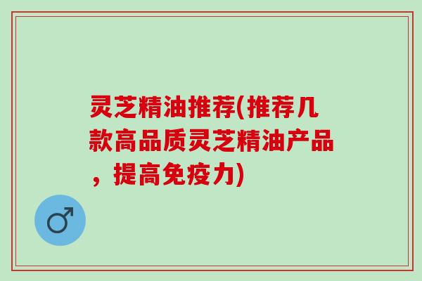 灵芝精油推荐(推荐几款高品质灵芝精油产品，提高免疫力)