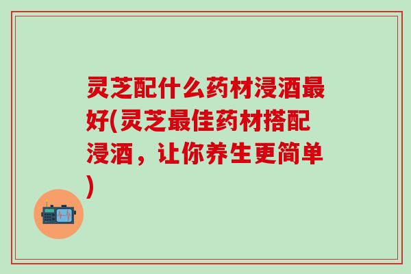 灵芝配什么药材浸酒最好(灵芝最佳药材搭配浸酒，让你养生更简单)