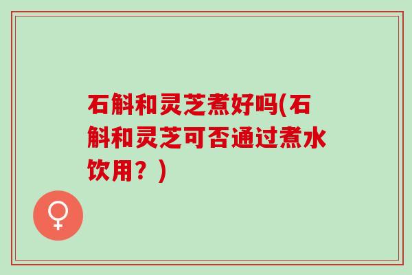 石斛和灵芝煮好吗(石斛和灵芝可否通过煮水饮用？)