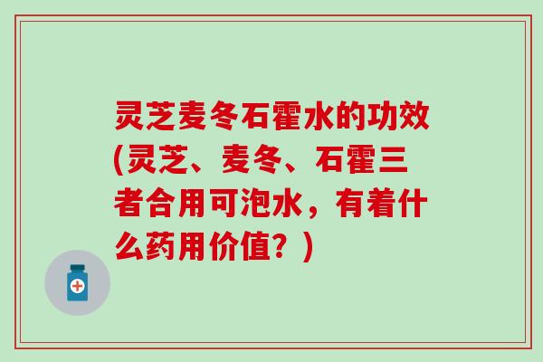 灵芝麦冬石霍水的功效(灵芝、麦冬、石霍三者合用可泡水，有着什么药用价值？)