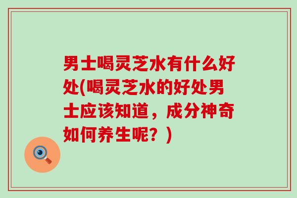 男士喝灵芝水有什么好处(喝灵芝水的好处男士应该知道，成分神奇如何养生呢？)