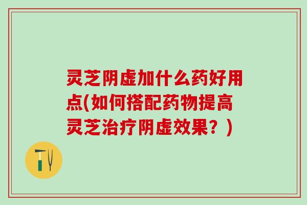 灵芝阴虚加什么药好用点(如何搭配药物提高灵芝治疗阴虚效果？)