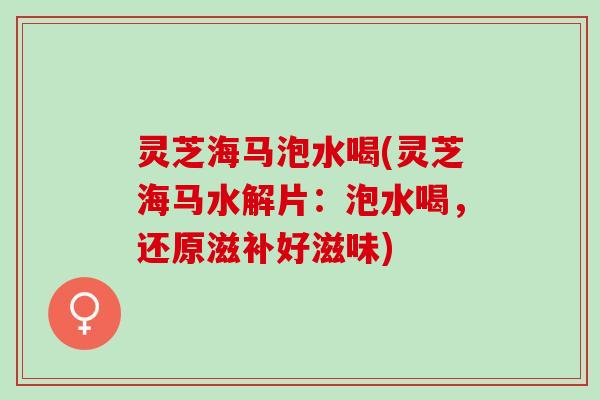 灵芝海马泡水喝(灵芝海马水解片：泡水喝，还原滋补好滋味)