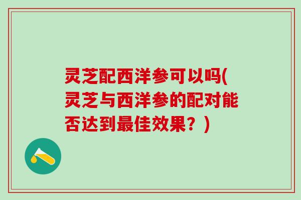 灵芝配西洋参可以吗(灵芝与西洋参的配对能否达到最佳效果？)
