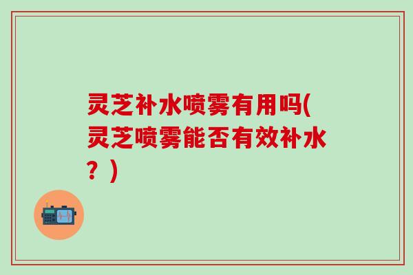 灵芝补水喷雾有用吗(灵芝喷雾能否有效补水？)