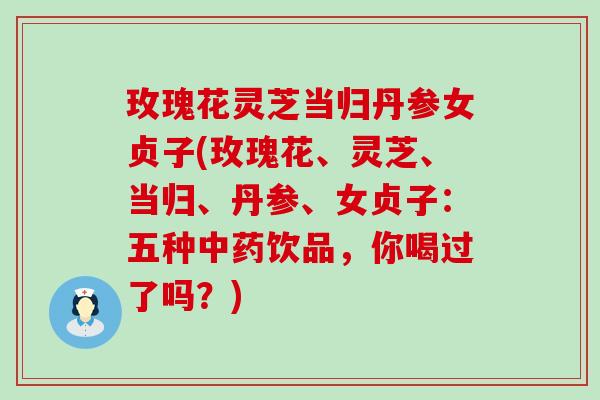 玫瑰花灵芝当归丹参女贞子(玫瑰花、灵芝、当归、丹参、女贞子：五种中药饮品，你喝过了吗？)