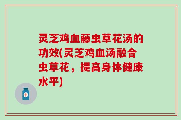 灵芝鸡血藤虫草花汤的功效(灵芝鸡血汤融合虫草花，提高身体健康水平)