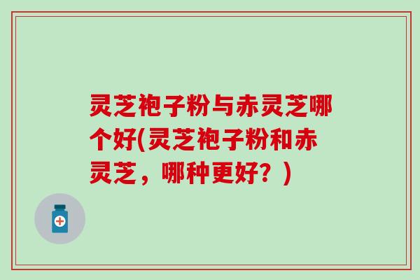 灵芝袍子粉与赤灵芝哪个好(灵芝袍子粉和赤灵芝，哪种更好？)