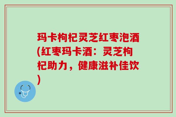 玛卡枸杞灵芝红枣泡酒(红枣玛卡酒：灵芝枸杞助力，健康滋补佳饮)