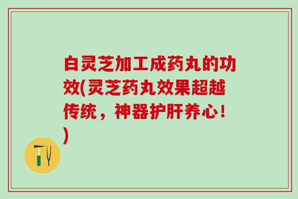 白灵芝加工成药丸的功效(灵芝药丸效果超越传统，神器护肝养心！)