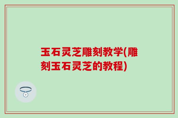 玉石灵芝雕刻教学(雕刻玉石灵芝的教程)