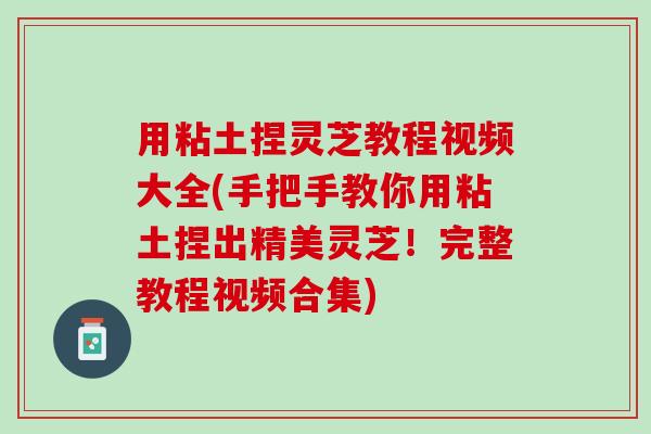 用粘土捏灵芝教程视频大全(手把手教你用粘土捏出精美灵芝！完整教程视频合集)