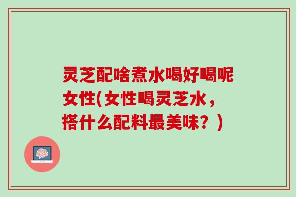 灵芝配啥煮水喝好喝呢女性(女性喝灵芝水，搭什么配料最美味？)