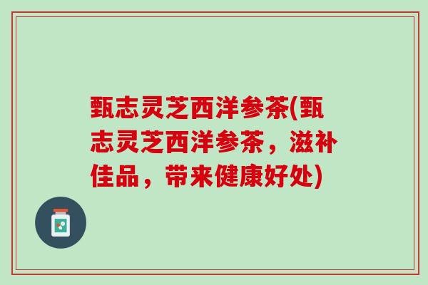 甄志灵芝西洋参茶(甄志灵芝西洋参茶，滋补佳品，带来健康好处)