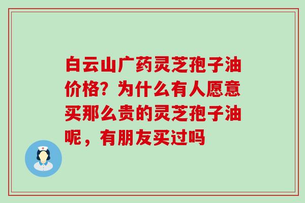 白云山广药灵芝孢子油价格？为什么有人愿意买那么贵的灵芝孢子油呢，有朋友买过吗