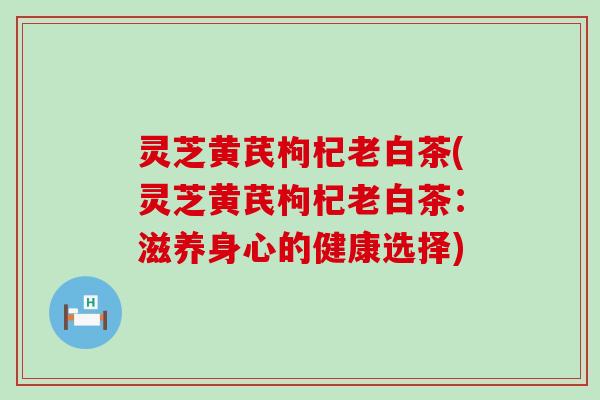 灵芝黄芪枸杞老白茶(灵芝黄芪枸杞老白茶：滋养身心的健康选择)