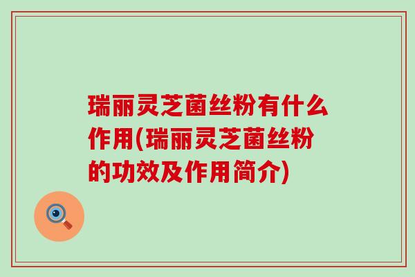 瑞丽灵芝菌丝粉有什么作用(瑞丽灵芝菌丝粉的功效及作用简介)