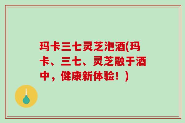 玛卡三七灵芝泡酒(玛卡、三七、灵芝融于酒中，健康新体验！)