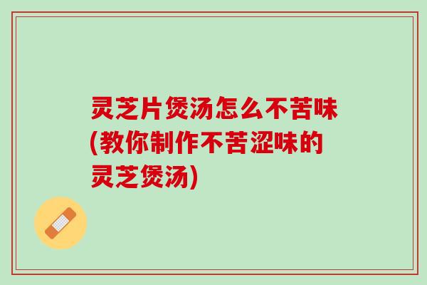 灵芝片煲汤怎么不苦味(教你制作不苦涩味的灵芝煲汤)