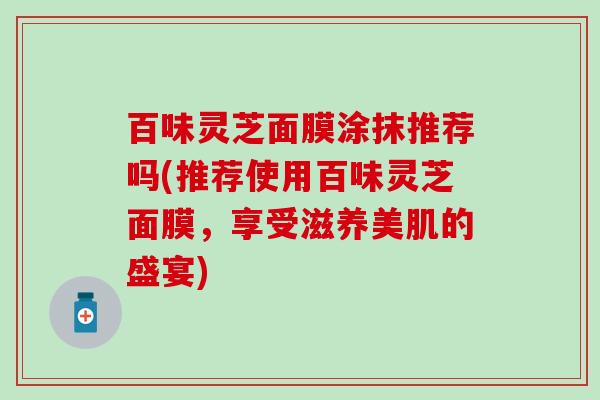 百味灵芝面膜涂抹推荐吗(推荐使用百味灵芝面膜，享受滋养美肌的盛宴)