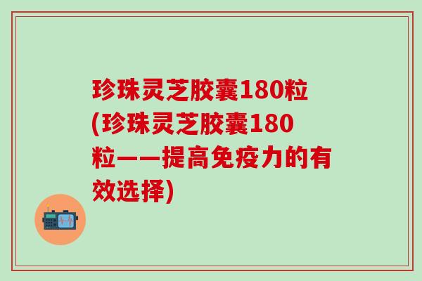 珍珠灵芝胶囊180粒(珍珠灵芝胶囊180粒——提高免疫力的有效选择)