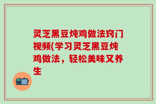 灵芝黑豆炖鸡做法窍门视频(学习灵芝黑豆炖鸡做法，轻松美味又养生