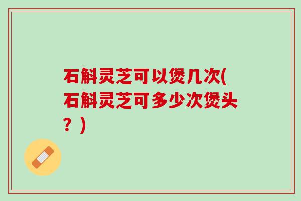 石斛灵芝可以煲几次(石斛灵芝可多少次煲头？)