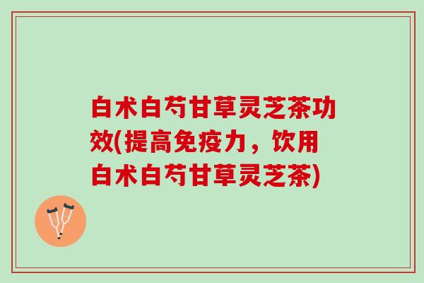白术白芍甘草灵芝茶功效(提高免疫力，饮用白术白芍甘草灵芝茶)