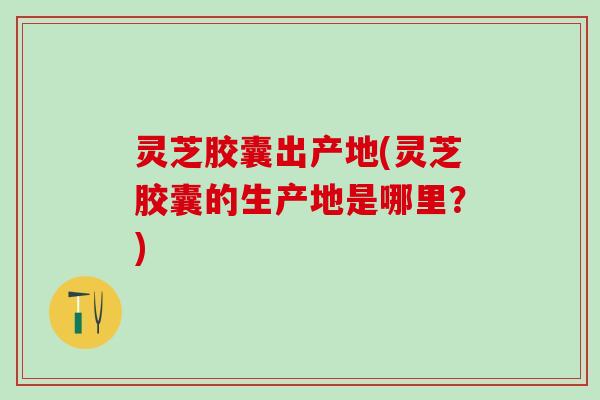 灵芝胶囊出产地(灵芝胶囊的生产地是哪里？)