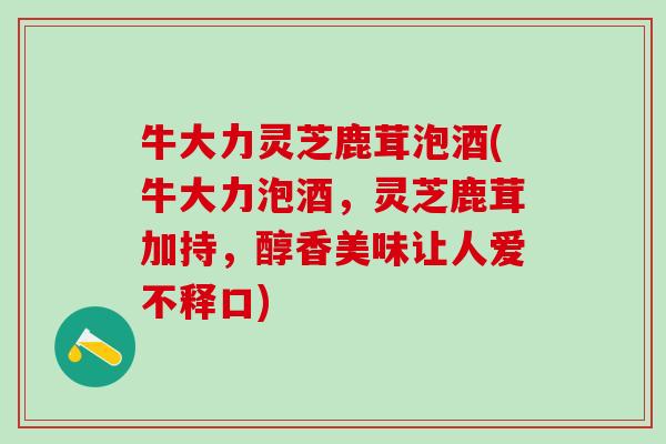 牛大力灵芝鹿茸泡酒(牛大力泡酒，灵芝鹿茸加持，醇香美味让人爱不释口)