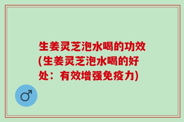 生姜灵芝泡水喝的功效(生姜灵芝泡水喝的好处：有效增强免疫力)