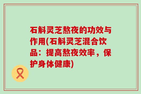 石斛灵芝熬夜的功效与作用(石斛灵芝混合饮品：提高熬夜效率，保护身体健康)