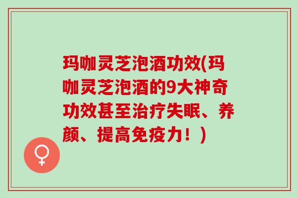 玛咖灵芝泡酒功效(玛咖灵芝泡酒的9大神奇功效甚至治疗失眠、养颜、提高免疫力！)