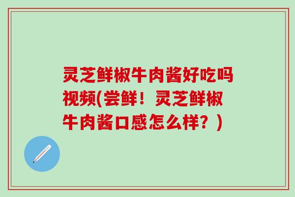 灵芝鲜椒牛肉酱好吃吗视频(尝鲜！灵芝鲜椒牛肉酱口感怎么样？)